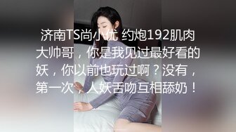 济南TS尚小优 约炮192肌肉大帅哥，你是我见过最好看的妖，你以前也玩过啊？没有，第一次，人妖舌吻互相舔奶！