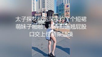 太子探花极品深夜约了个短裙萌妹子啪啪，舔弄扣逼翘屁股口交上位骑乘猛操