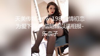 天美传媒 tmw-198 纯情初恋为爱下海 肉偿陪睡以逼相报-乐奈子