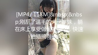 [MP4/ 118M]&nbsp;&nbsp;刚刮了逼毛的大一学妹，躺在床上享受做爱的快乐，快速抽插搞得很爽啊