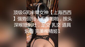 顶级G乳丰臀女神【上海西西】强势回归，无套啪啪，按头深喉插到吐，足交 乳交 道具紫薇 完美榨精姬1