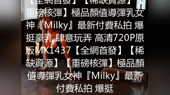 【全網首發】【稀缺資源】【重磅核彈】極品顏值導彈乳女神『Milky』最新付費私拍 爆挺豪乳 肆意玩弄 高清720P原版MK1437【全網首發】【稀缺資源】【重磅核彈】極品顏值導彈乳女神『Milky』最新付費私拍 爆挺