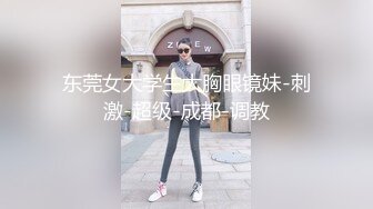 东莞女大学生大胸眼镜妹-刺激-超级-成都-调教