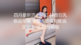 四月最新流出网红 抖音巨乳极品车模 李雅 5部福利推油 足交 野战 阳台啪啪