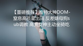 【重磅推荐】推特大神DOM-窒息高质量出品 反差婊母狗sub调教 高贵女神主动坐骑吃精