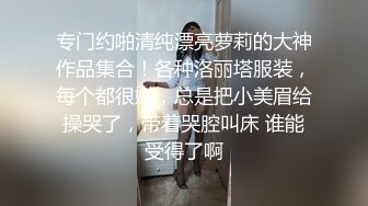 专门约啪清纯漂亮萝莉的大神作品集合！各种洛丽塔服装，每个都很嫩，总是把小美眉给操哭了，带着哭腔叫床 谁能受得了啊